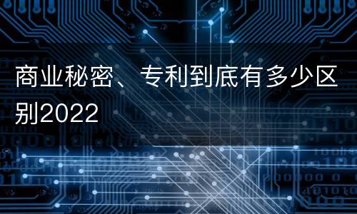 商业秘密、专利到底有多少区别2022