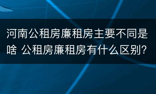 河南公租房廉租房主要不同是啥 公租房廉租房有什么区别?