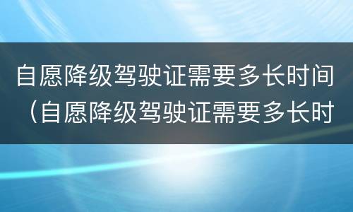 自愿降级驾驶证需要多长时间（自愿降级驾驶证需要多长时间能办好）