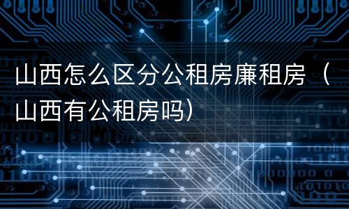 山西怎么区分公租房廉租房（山西有公租房吗）
