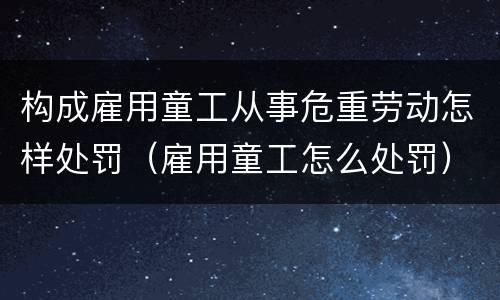 构成雇用童工从事危重劳动怎样处罚（雇用童工怎么处罚）
