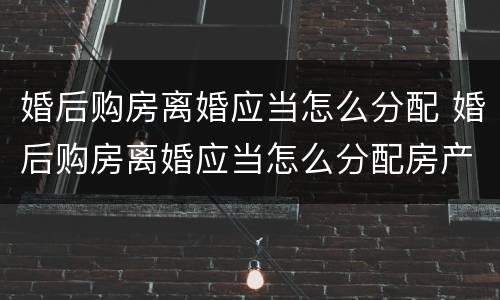 婚后购房离婚应当怎么分配 婚后购房离婚应当怎么分配房产