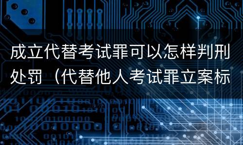 成立代替考试罪可以怎样判刑处罚（代替他人考试罪立案标准）