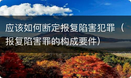 应该如何断定报复陷害犯罪（报复陷害罪的构成要件）