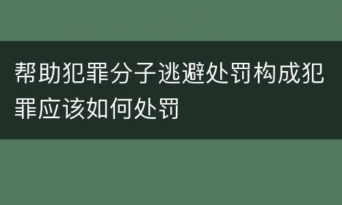 帮助犯罪分子逃避处罚构成犯罪应该如何处罚