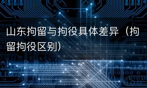 山东拘留与拘役具体差异（拘留拘役区别）