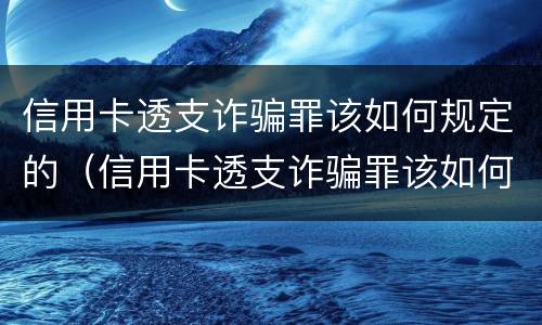 信用卡透支诈骗罪该如何规定的（信用卡透支诈骗罪该如何规定的判刑）