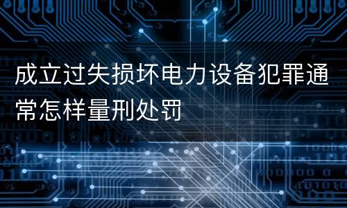 成立过失损坏电力设备犯罪通常怎样量刑处罚
