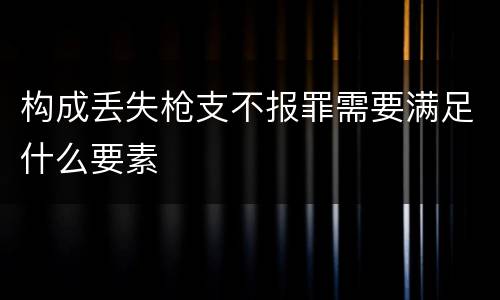 构成丢失枪支不报罪需要满足什么要素