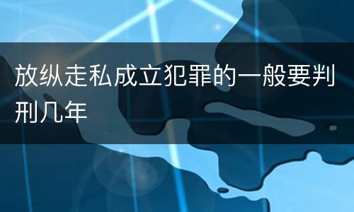 放纵走私成立犯罪的一般要判刑几年