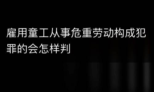 雇用童工从事危重劳动构成犯罪的会怎样判