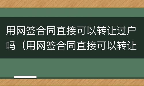 用网签合同直接可以转让过户吗（用网签合同直接可以转让过户吗合法吗）