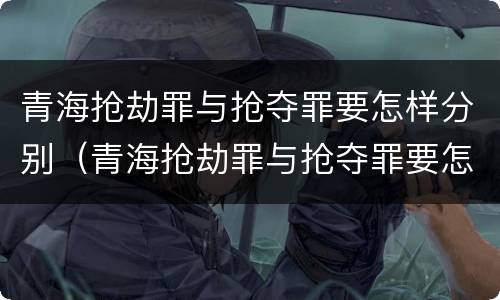 青海抢劫罪与抢夺罪要怎样分别（青海抢劫罪与抢夺罪要怎样分别判）