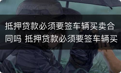 抵押贷款必须要签车辆买卖合同吗 抵押贷款必须要签车辆买卖合同吗怎么办