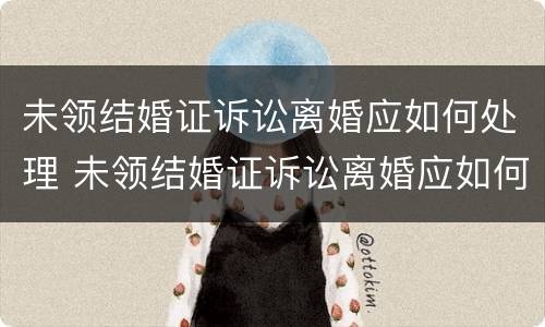 未领结婚证诉讼离婚应如何处理 未领结婚证诉讼离婚应如何处理呢
