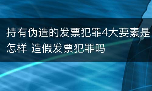 持有伪造的发票犯罪4大要素是怎样 造假发票犯罪吗