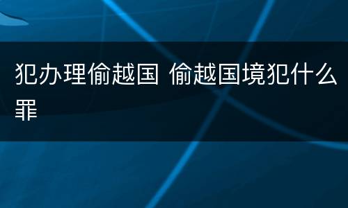 犯办理偷越国 偷越国境犯什么罪