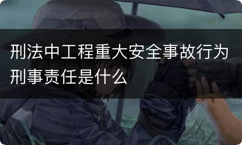 刑法中工程重大安全事故行为刑事责任是什么