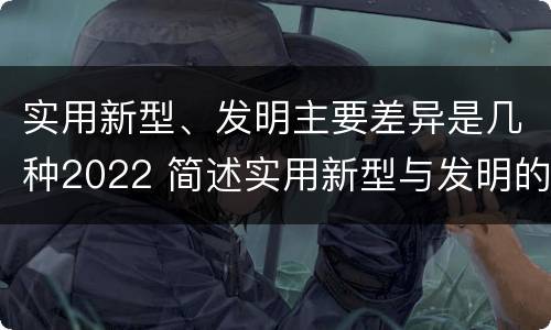 实用新型、发明主要差异是几种2022 简述实用新型与发明的区别