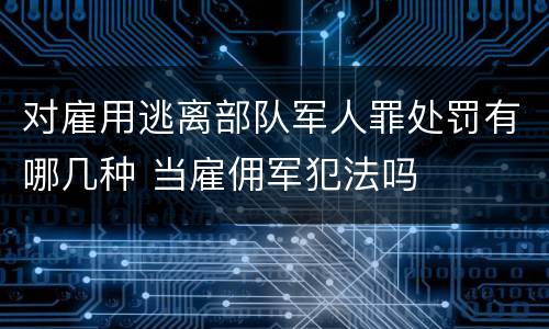 对雇用逃离部队军人罪处罚有哪几种 当雇佣军犯法吗