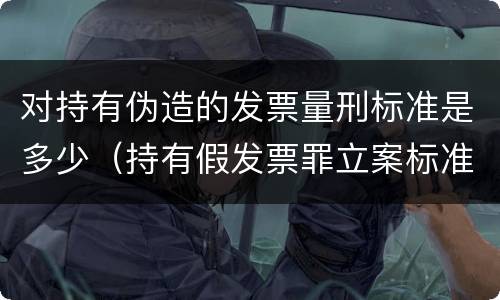 对持有伪造的发票量刑标准是多少（持有假发票罪立案标准）