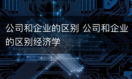公司和企业的区别 公司和企业的区别经济学