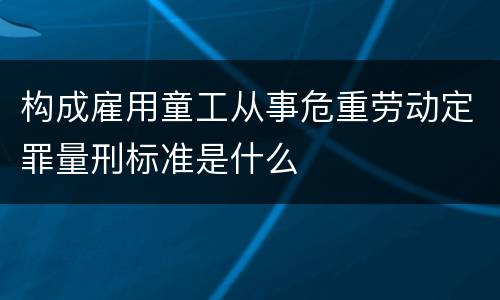 构成雇用童工从事危重劳动定罪量刑标准是什么