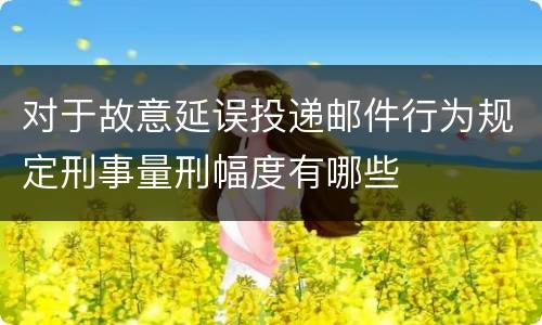 对于故意延误投递邮件行为规定刑事量刑幅度有哪些