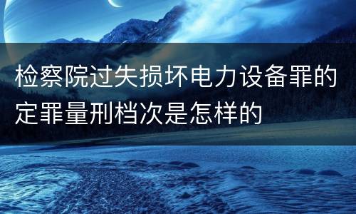 检察院过失损坏电力设备罪的定罪量刑档次是怎样的