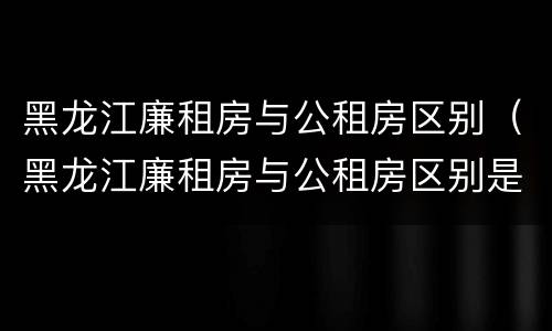 黑龙江廉租房与公租房区别（黑龙江廉租房与公租房区别是什么）