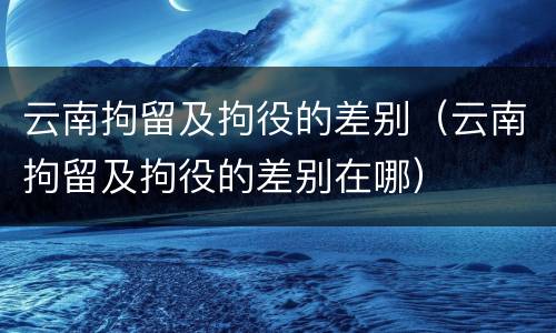 云南拘留及拘役的差别（云南拘留及拘役的差别在哪）
