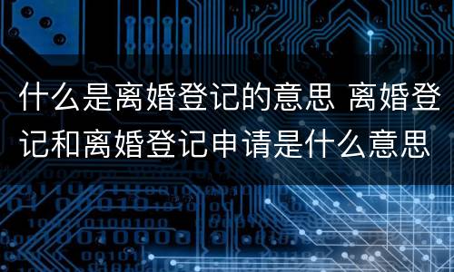 什么是离婚登记的意思 离婚登记和离婚登记申请是什么意思