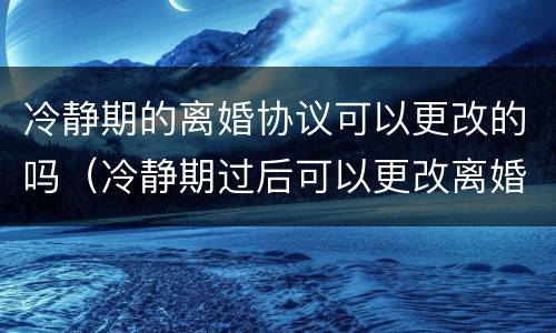 冷静期的离婚协议可以更改的吗（冷静期过后可以更改离婚协议吗）