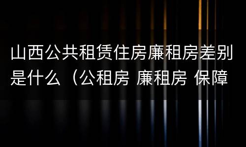 山西公共租赁住房廉租房差别是什么（公租房 廉租房 保障性住房区别）