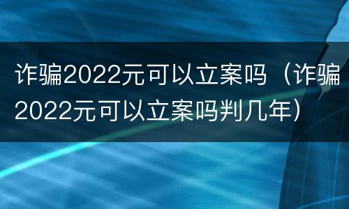 诈骗2022元可以立案吗（诈骗2022元可以立案吗判几年）