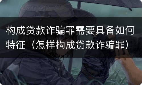 构成贷款诈骗罪需要具备如何特征（怎样构成贷款诈骗罪）