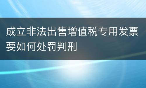 成立非法出售增值税专用发票要如何处罚判刑
