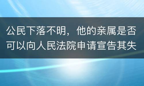 公民下落不明，他的亲属是否可以向人民法院申请宣告其失踪或者申请宣告其死亡