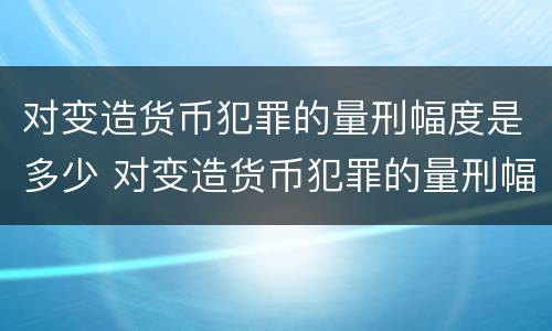 对变造货币犯罪的量刑幅度是多少 对变造货币犯罪的量刑幅度是多少倍