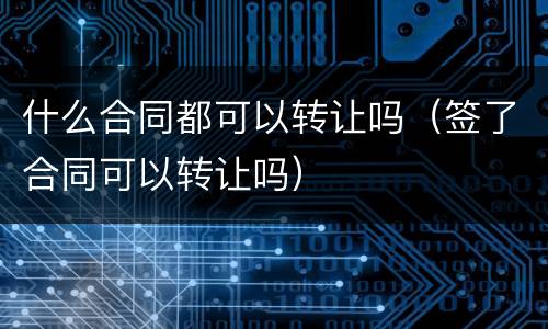 什么合同都可以转让吗（签了合同可以转让吗）