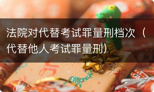 法院对代替考试罪量刑档次（代替他人考试罪量刑）