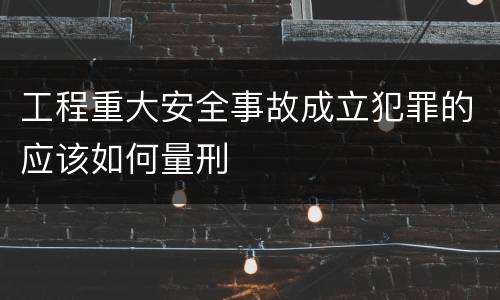 工程重大安全事故成立犯罪的应该如何量刑