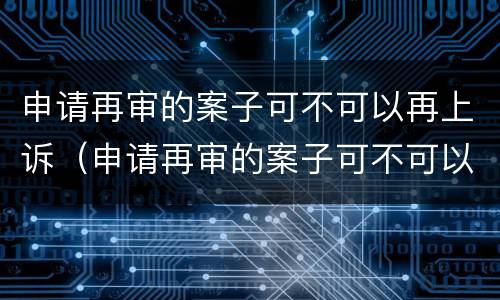 申请再审的案子可不可以再上诉（申请再审的案子可不可以再上诉一次）