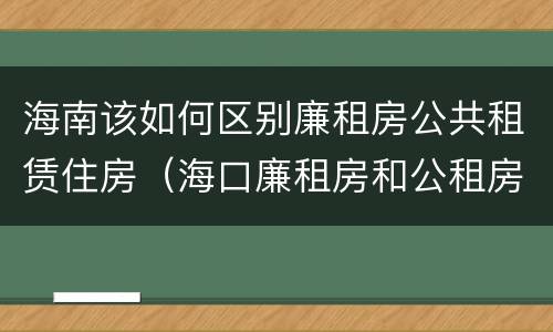 海南该如何区别廉租房公共租赁住房（海口廉租房和公租房的区别）