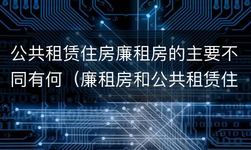 公共租赁住房廉租房的主要不同有何（廉租房和公共租赁住房有什么区别）
