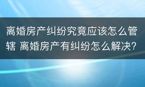 离婚房产纠纷究竟应该怎么管辖 离婚房产有纠纷怎么解决?
