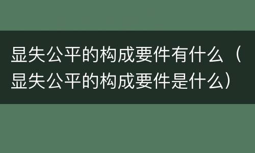 显失公平的构成要件有什么（显失公平的构成要件是什么）