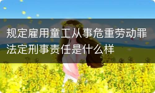 规定雇用童工从事危重劳动罪法定刑事责任是什么样