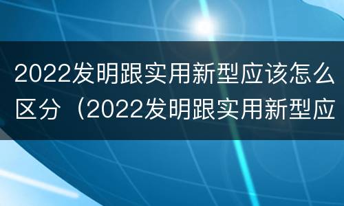 2022发明跟实用新型应该怎么区分（2022发明跟实用新型应该怎么区分呢）
