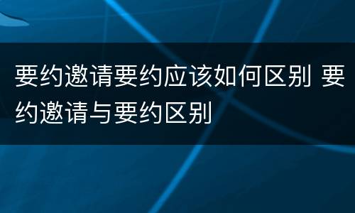要约邀请要约应该如何区别 要约邀请与要约区别